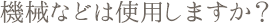 機械などは使用しますか?