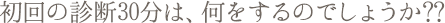初回の診断30分は何をするのでしょうか?