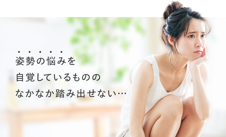 姿勢の悩みを自覚しているもののなかなか踏み出せない…